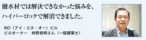 撥水材では解決できなかった悩みを、 ハイパーロックで解消できました。  INO（アイ・エヌ・オー）ビル ビルオーナー　井野善明さん（一級建築士）