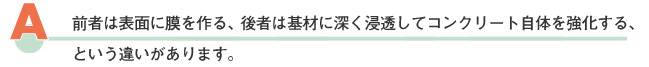 前者は表面に幕を作る、後者は浸透してコンクリート自体を強化する、という違いがあります。