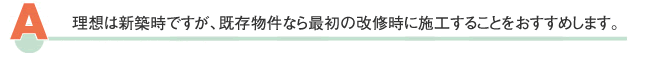 理想は新築時ですが、既存物件なら最初の改修時に施工することをおすすめします。